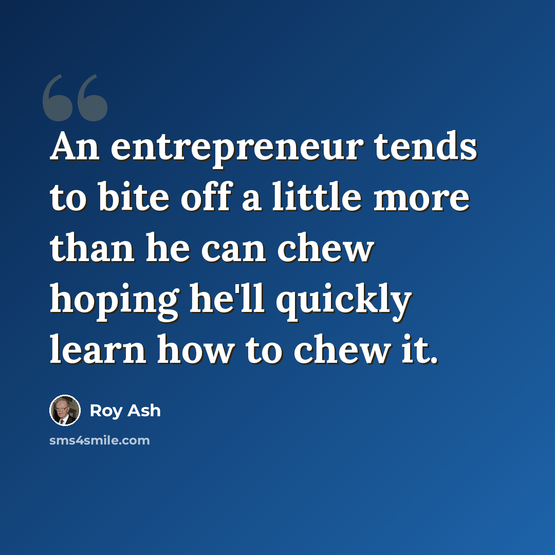 “An entrepreneur tends to bite off a little more than he can chew hoping he'll quickly learn how to chew it.” quote by Roy Ash