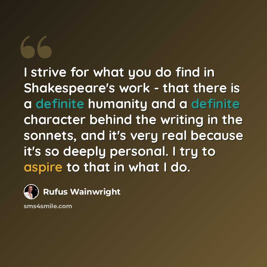 “I strive for what you do find in Shakespeare's work - that there is a definite humanity and a definite character behind the writing in the sonnets, and it's very real because it's so deeply personal. I try to aspire to that in what I do.” quote by Rufus Wainwright
