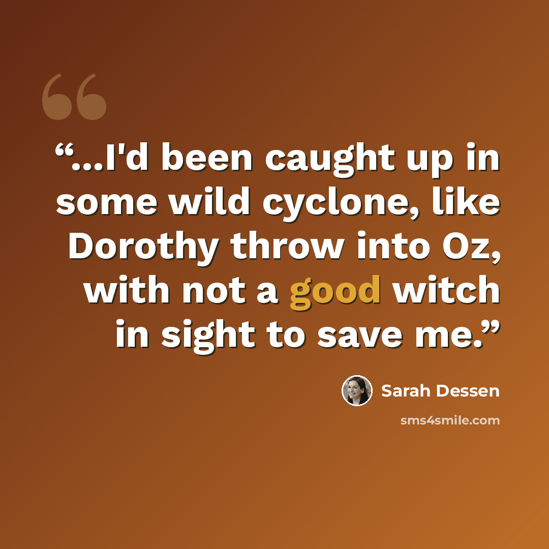 “...I'd been caught up in some wild cyclone, like Dorothy throw into Oz, with not a good witch in sight to save me.” quote by Sarah Dessen