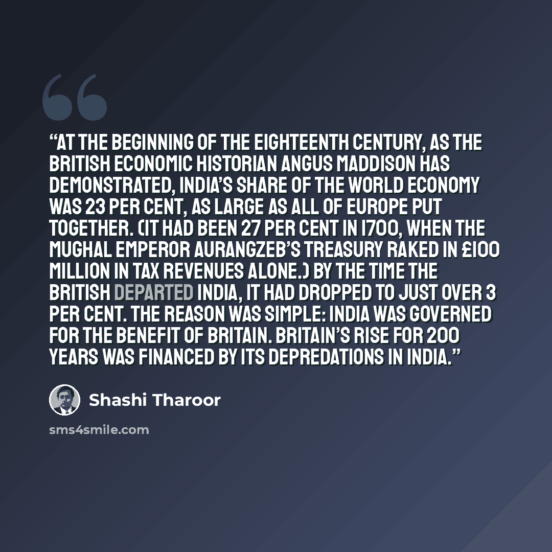 “At the beginning of the eighteenth century, as the British economic historian Angus Maddison has demonstrated, India’s share of the world economy was 23 per cent, as large as all of Europe put together. (It had been 27 per cent in 1700, when the Mughal Emperor Aurangzeb’s treasury raked in £100…” quote by Shashi Tharoor