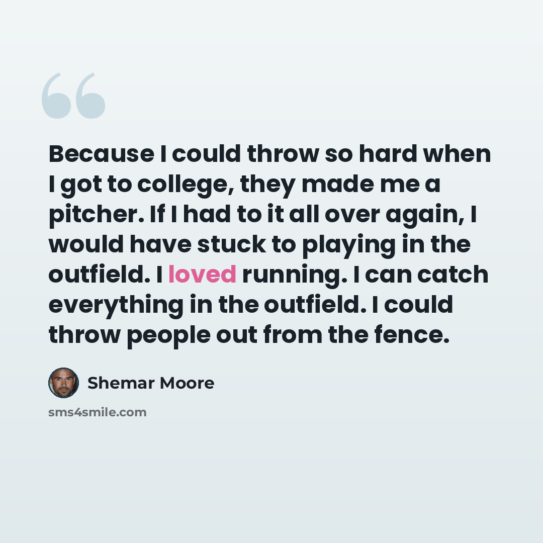 “Because I could throw so hard when I got to college, they made me a pitcher. If I had to it all over again, I would have stuck to playing in the outfield. I loved running. I can catch everything in the outfield. I could throw people out from the fence.” quote by Shemar Moore