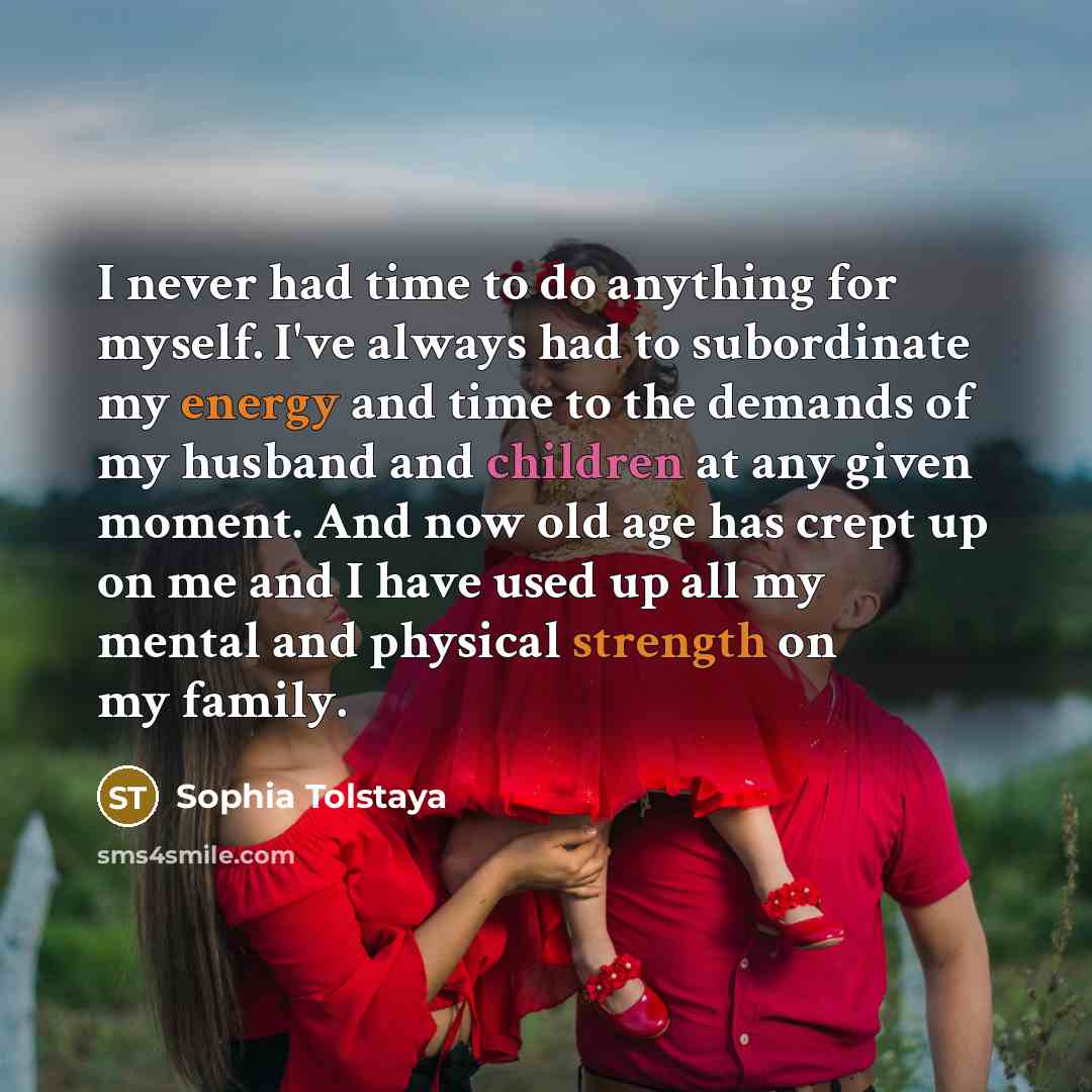 “I never had time to do anything for myself. I've always had to subordinate my energy and time to the demands of my husband and children at any given moment. And now old age has crept up on me and I have used up all my mental and physical strength on my family.” quote by Sophia Tolstaya