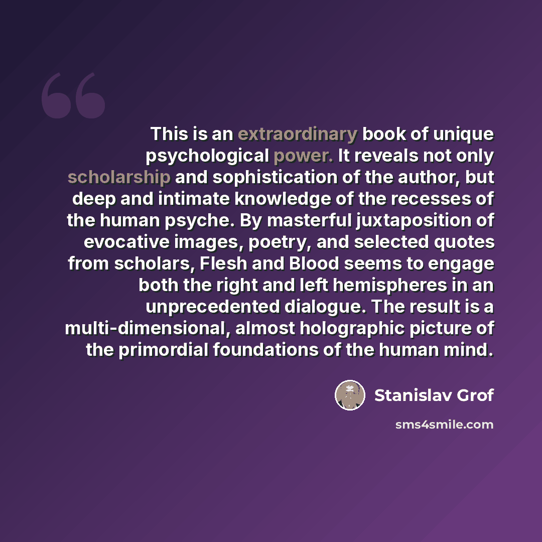 “This is an extraordinary book of unique psychological power. It reveals not only scholarship and sophistication of the author, but deep and intimate knowledge of the recesses of the human psyche. By masterful juxtaposition of evocative images, poetry, and selected quotes from scholars, Flesh and…” quote by Stanislav Grof