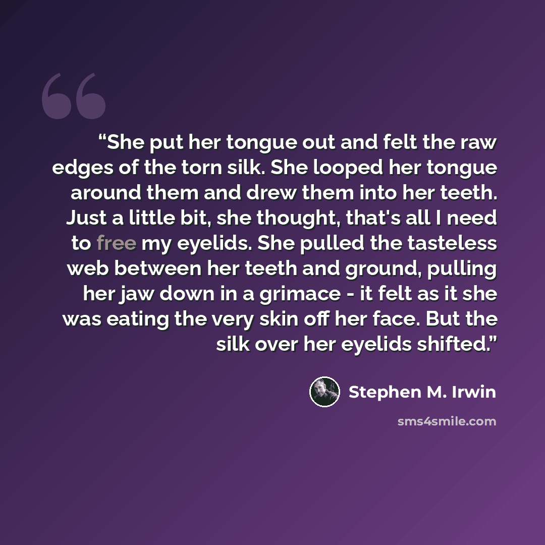 “She put her tongue out and felt the raw edges of the torn silk. She looped her tongue around them and drew them into her teeth. Just a little bit, she thought, that's all I need to free my eyelids. She pulled the tasteless web between her teeth and ground, pulling her jaw down in a grimace - it…” quote by Stephen M. Irwin