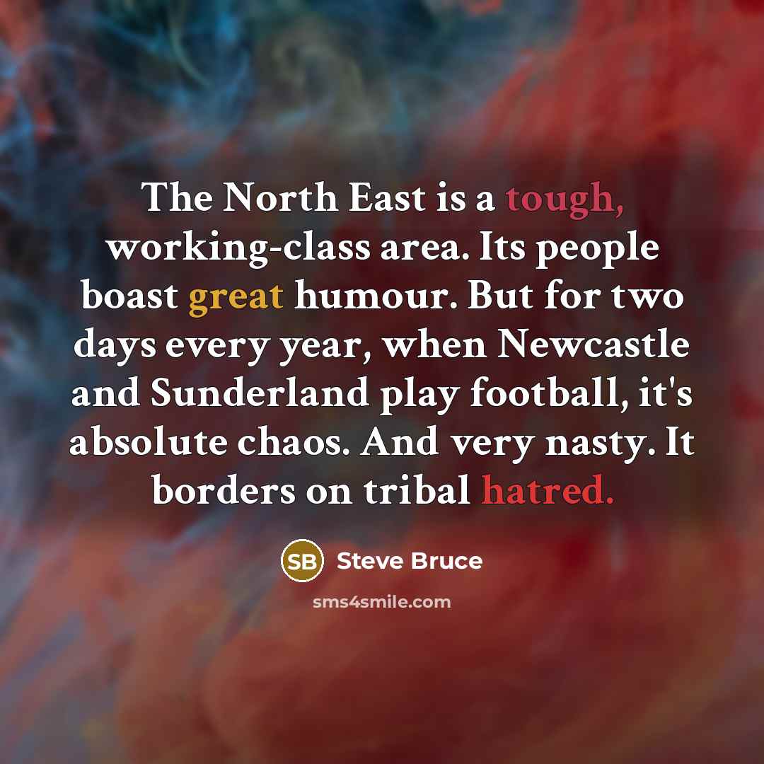 “The North East is a tough, working-class area. Its people boast great humour. But for two days every year, when Newcastle and Sunderland play football, it's absolute chaos. And very nasty. It borders on tribal hatred.” quote by Steve Bruce