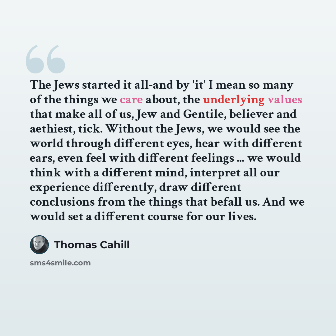 “The Jews started it all-and by 'it' I mean so many of the things we care about, the underlying values that make all of us, Jew and Gentile, believer and aethiest, tick. Without the Jews, we would see the world through different eyes, hear with different ears, even feel with different feelings…” quote by Thomas Cahill