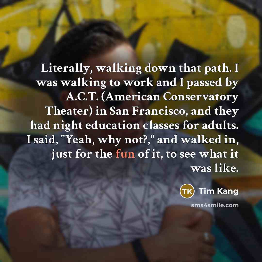 “Literally, walking down that path. I was walking to work and I passed by A.C.T. (American Conservatory Theater) in San Francisco, and they had night education classes for adults. I said, "Yeah, why not?," and walked in, just for the fun of it, to see what it was like.” quote by Tim Kang