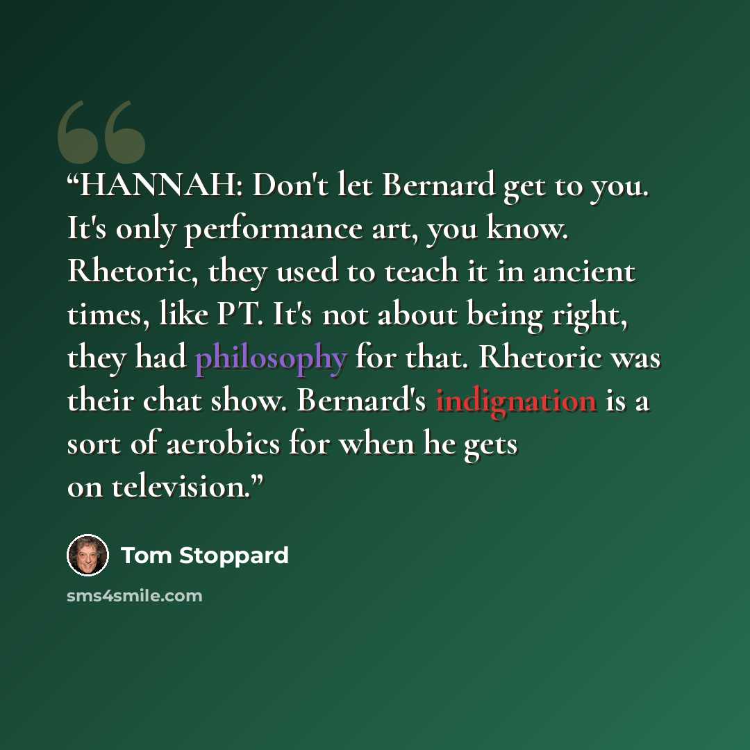 “HANNAH: Don't let Bernard get to you. It's only performance art, you know. Rhetoric, they used to teach it in ancient times, like PT. It's not about being right, they had philosophy for that. Rhetoric was their chat show. Bernard's indignation is a sort of aerobics for when he gets on television.” quote by Tom Stoppard