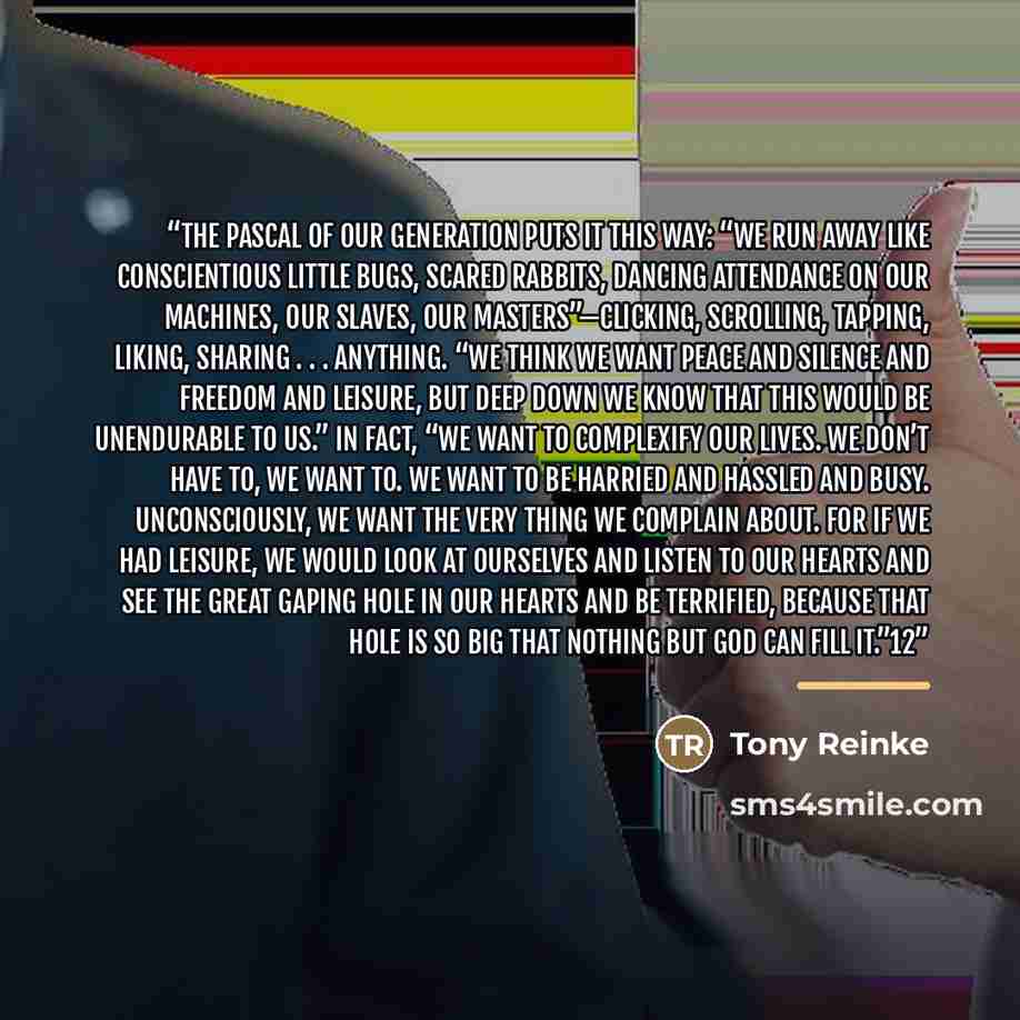 “The Pascal of our generation puts it this way: “We run away like conscientious little bugs, scared rabbits, dancing attendance on our machines, our slaves, our masters”—clicking, scrolling, tapping, liking, sharing . . . anything. “We think we want peace and silence and freedom and leisure, but…” quote by Tony Reinke