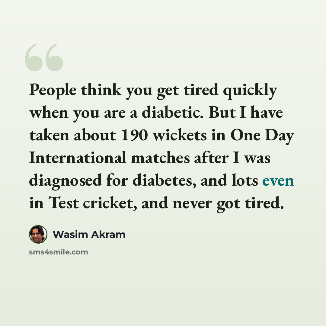 “People think you get tired quickly when you are a diabetic. But I have taken about 190 wickets in One Day International matches after I was diagnosed for diabetes, and lots even in Test cricket, and never got tired.” quote by Wasim Akram