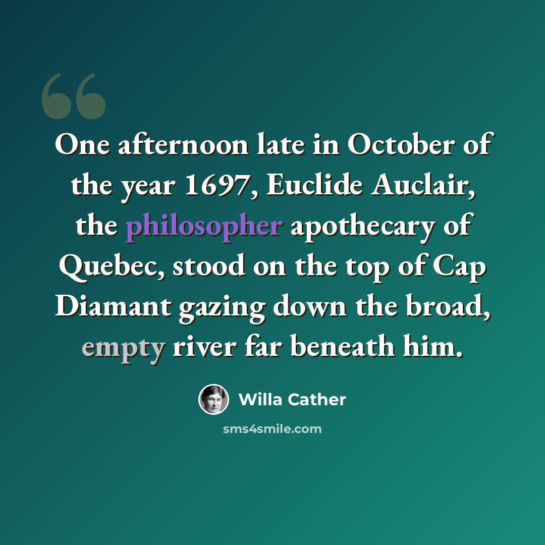 “One afternoon late in October of the year 1697, Euclide Auclair, the philosopher apothecary of Quebec, stood on the top of Cap Diamant gazing down the broad, empty river far beneath him.” quote by Willa Cather