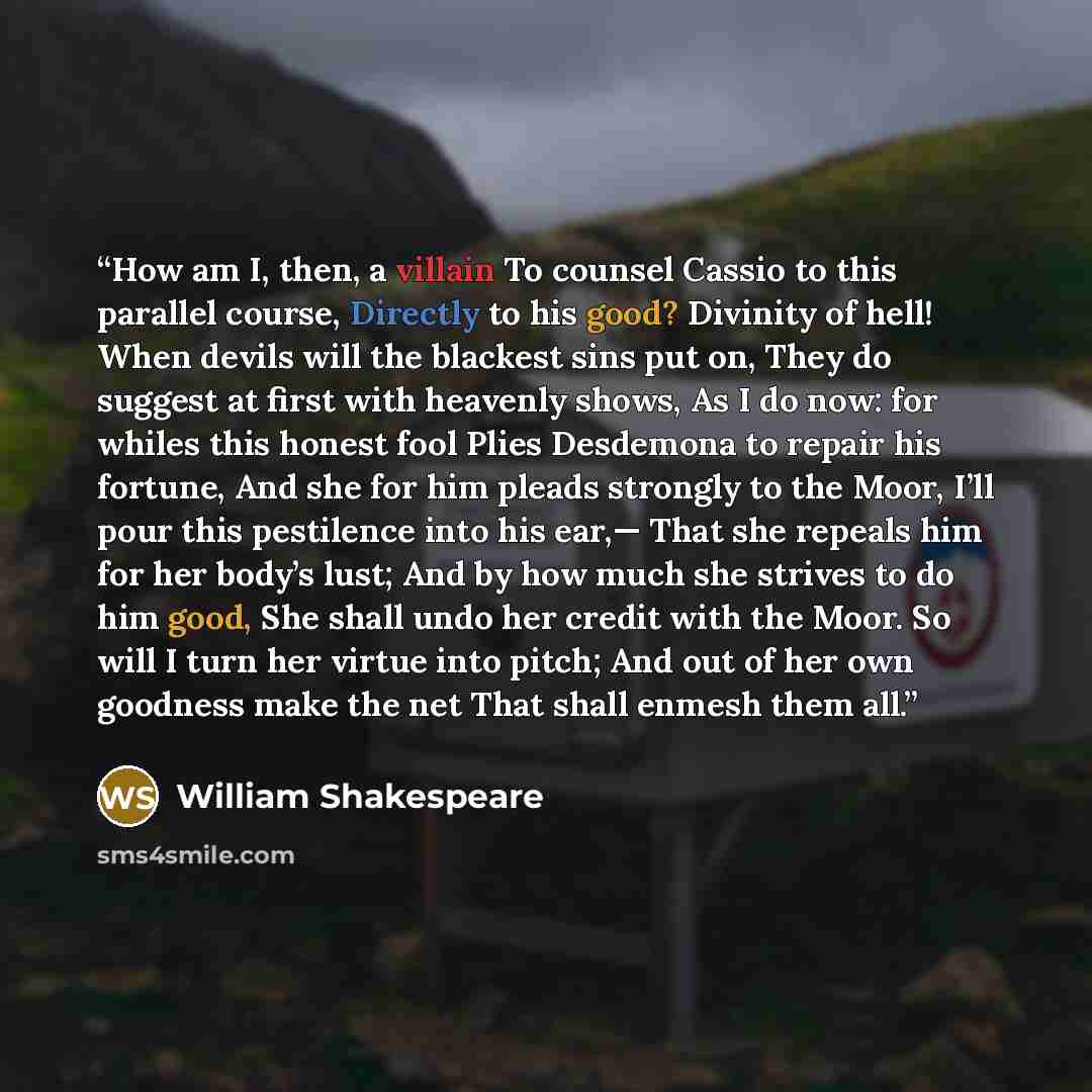 “How am I, then, a villain To counsel Cassio to this parallel course, Directly to his good? Divinity of hell! When devils will the blackest sins put on, They do suggest at first with heavenly shows, As I do now: for whiles this honest fool Plies Desdemona to repair his fortune, And she for him…” quote by William Shakespeare
