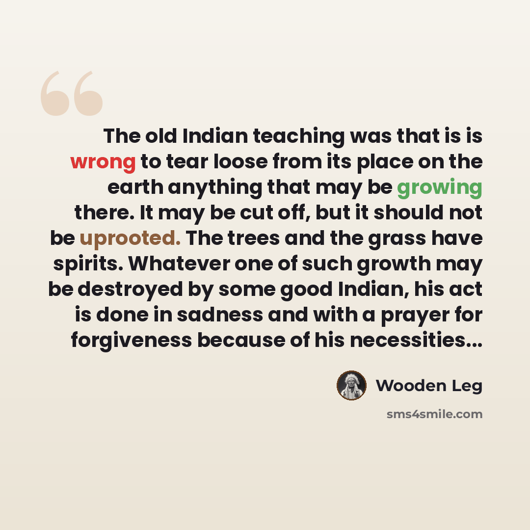 “The old Indian teaching was that is is wrong to tear loose from its place on the earth anything that may be growing there. It may be cut off, but it should not be uprooted. The trees and the grass have spirits. Whatever one of such growth may be destroyed by some good Indian, his act is done in…” quote by Wooden Leg
