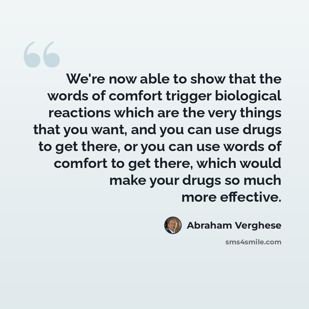 “We're now able to show that the words of comfort trigger biological reactions which are the very things that you want, and you can use drugs to get there, or you can use words of comfort to get there, which would make your drugs so much more effective.” quote by Abraham Verghese