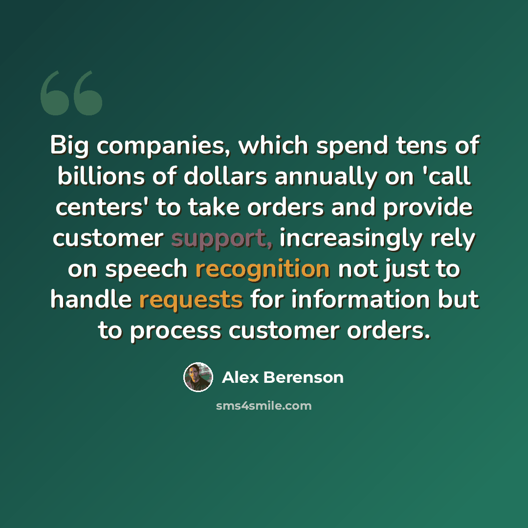 “Big companies, which spend tens of billions of dollars annually on 'call centers' to take orders and provide customer support, increasingly rely on speech recognition not just to handle requests for information but to process customer orders.” quote by Alex Berenson