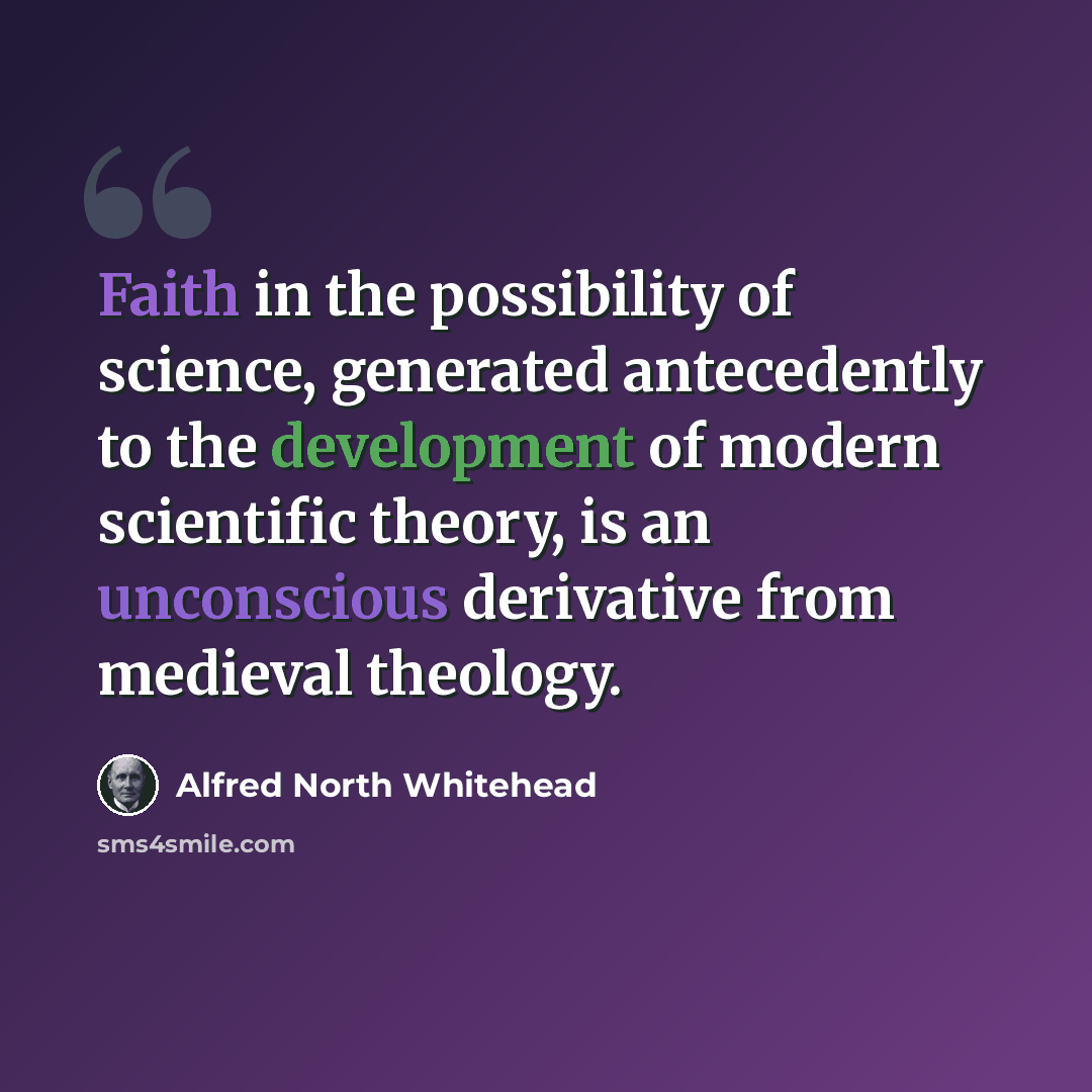 “Faith in the possibility of science, generated antecedently to the development of modern scientific theory, is an unconscious derivative from medieval theology.” quote by Alfred North Whitehead