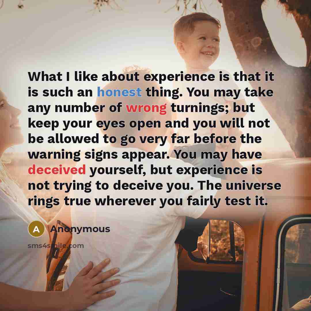 “What I like about experience is that it is such an honest thing. You may take any number of wrong turnings; but keep your eyes open and you will not be allowed to go very far before the warning signs appear. You may have deceived yourself, but experience is not trying to deceive you. The universe…” quote by Anonymous