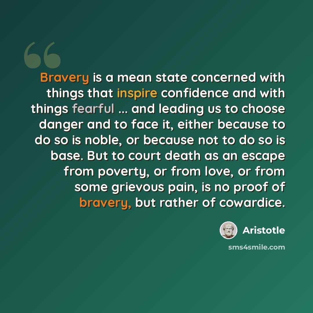 “Bravery is a mean state concerned with things that inspire confidence and with things fearful ... and leading us to choose danger and to face it, either because to do so is noble, or because not to do so is base. But to court death as an escape from poverty, or from love, or from some grievous…” quote by Aristotle