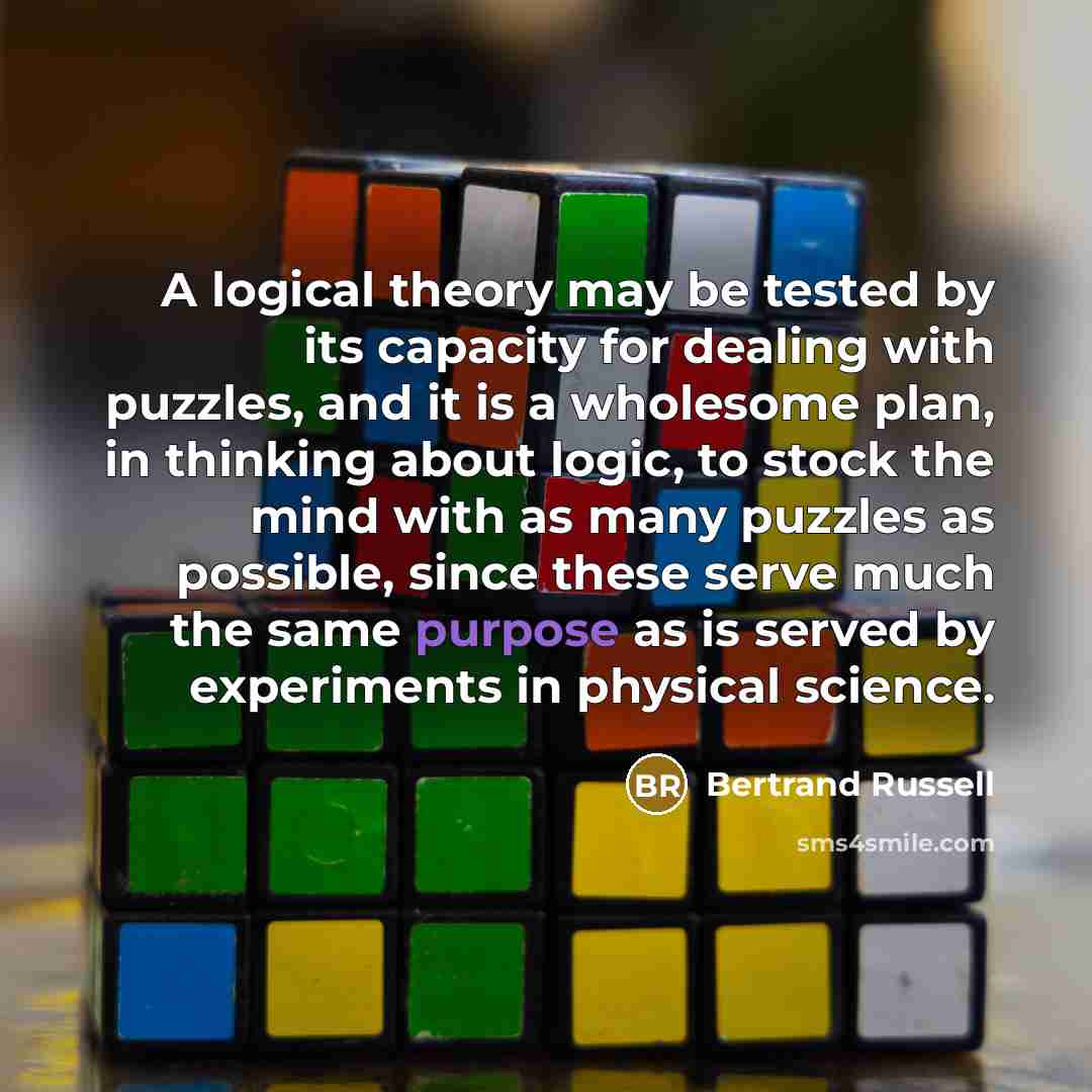 “A logical theory may be tested by its capacity for dealing with puzzles, and it is a wholesome plan, in thinking about logic, to stock the mind with as many puzzles as possible, since these serve much the same purpose as is served by experiments in physical science.” quote by Bertrand Russell