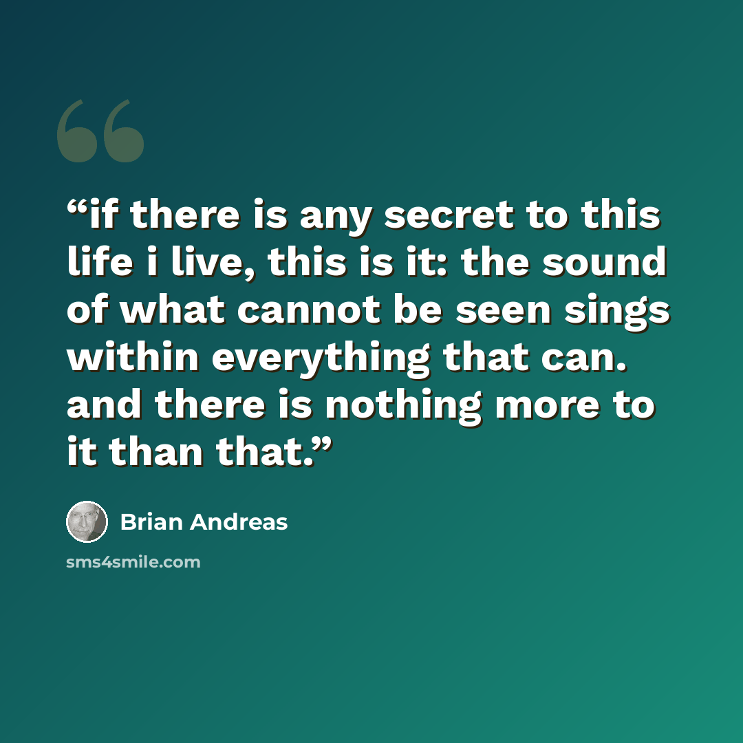 “if there is any secret to this life i live, this is it: the sound of what cannot be seen sings within everything that can. and there is nothing more to it than that.” quote by brian andreas