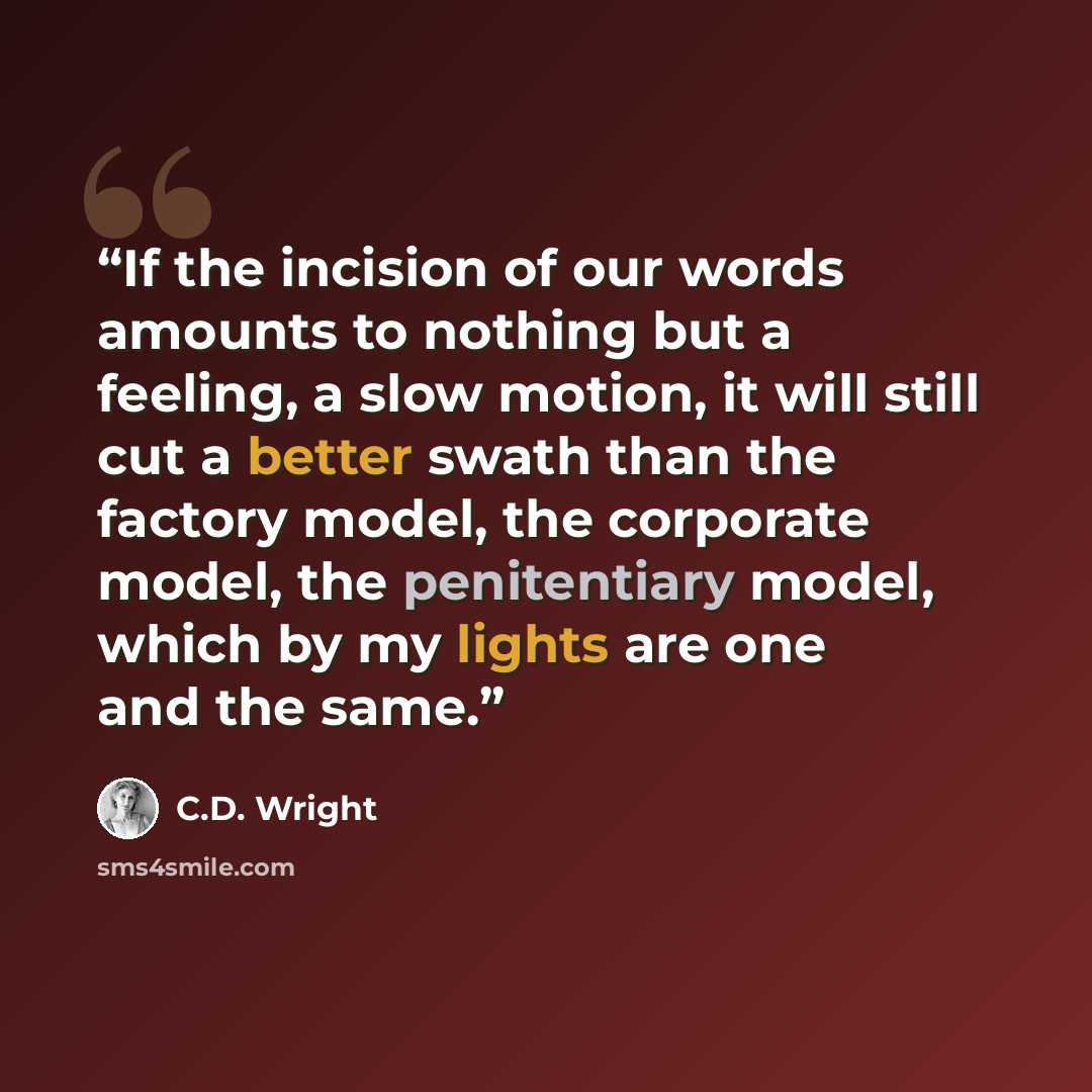 “If the incision of our words amounts to nothing but a feeling, a slow motion, it will still cut a better swath than the factory model, the corporate model, the penitentiary model, which by my lights are one and the same.” quote by C.D. Wright