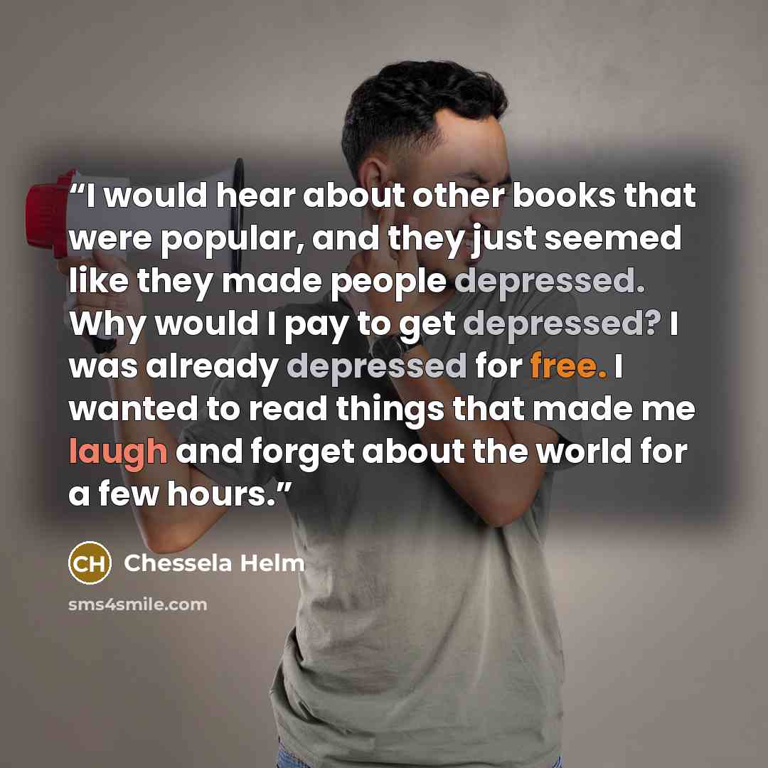 “I would hear about other books that were popular, and they just seemed like they made people depressed. Why would I pay to get depressed? I was already depressed for free. I wanted to read things that made me laugh and forget about the world for a few hours.” quote by Chessela Helm