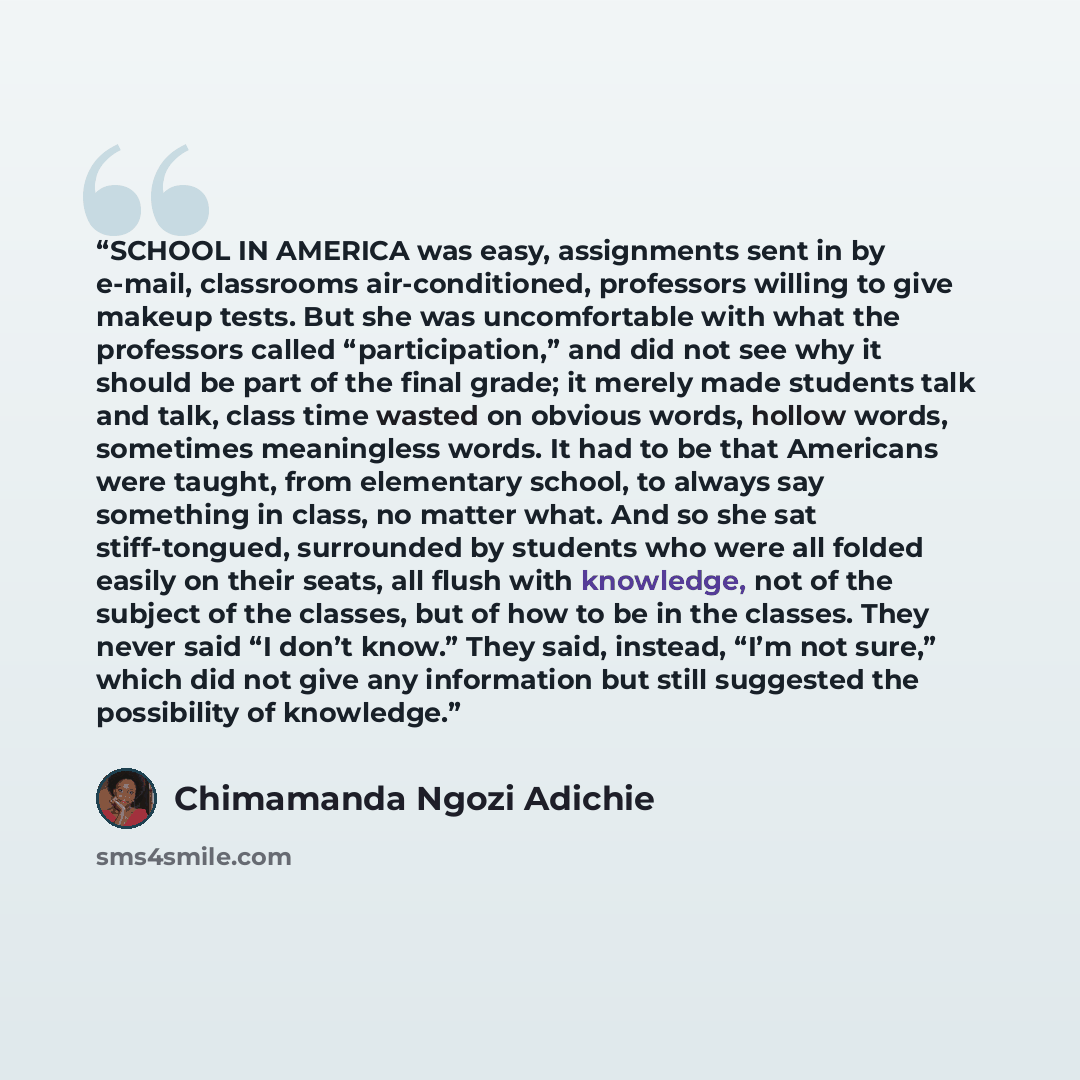 “SCHOOL IN AMERICA was easy, assignments sent in by e-mail, classrooms air-conditioned, professors willing to give makeup tests. But she was uncomfortable with what the professors called “participation,” and did not see why it should be part of the final grade; it merely made students talk and…” quote by Chimamanda Ngozi Adichie