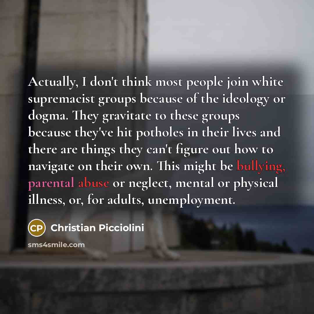 “Actually, I don't think most people join white supremacist groups because of the ideology or dogma. They gravitate to these groups because they've hit potholes in their lives and there are things they can't figure out how to navigate on their own. This might be bullying, parental abuse or neglect…” quote by Christian Picciolini