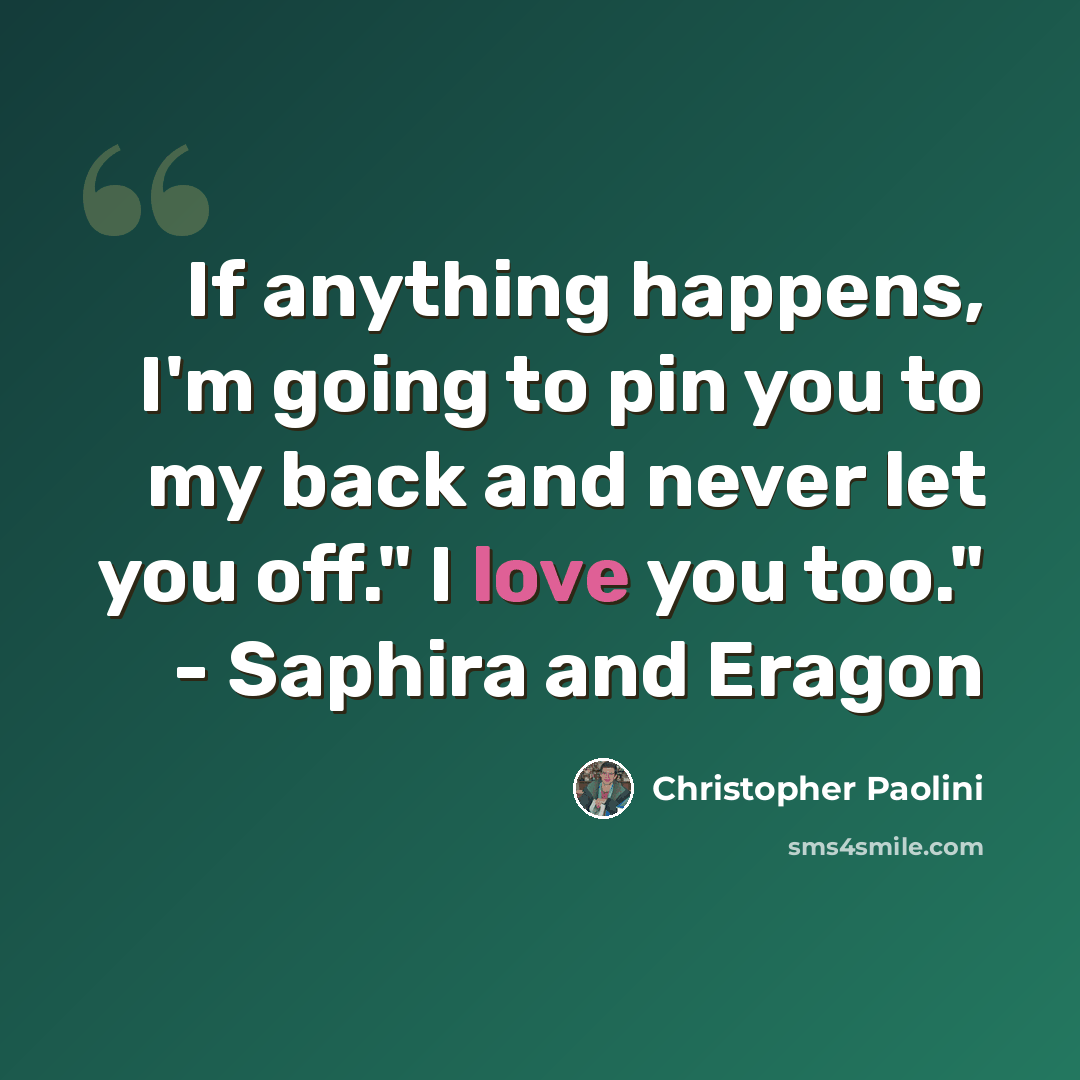“If anything happens, I'm going to pin you to my back and never let you off." I love you too." - Saphira and Eragon” quote by Christopher Paolini
