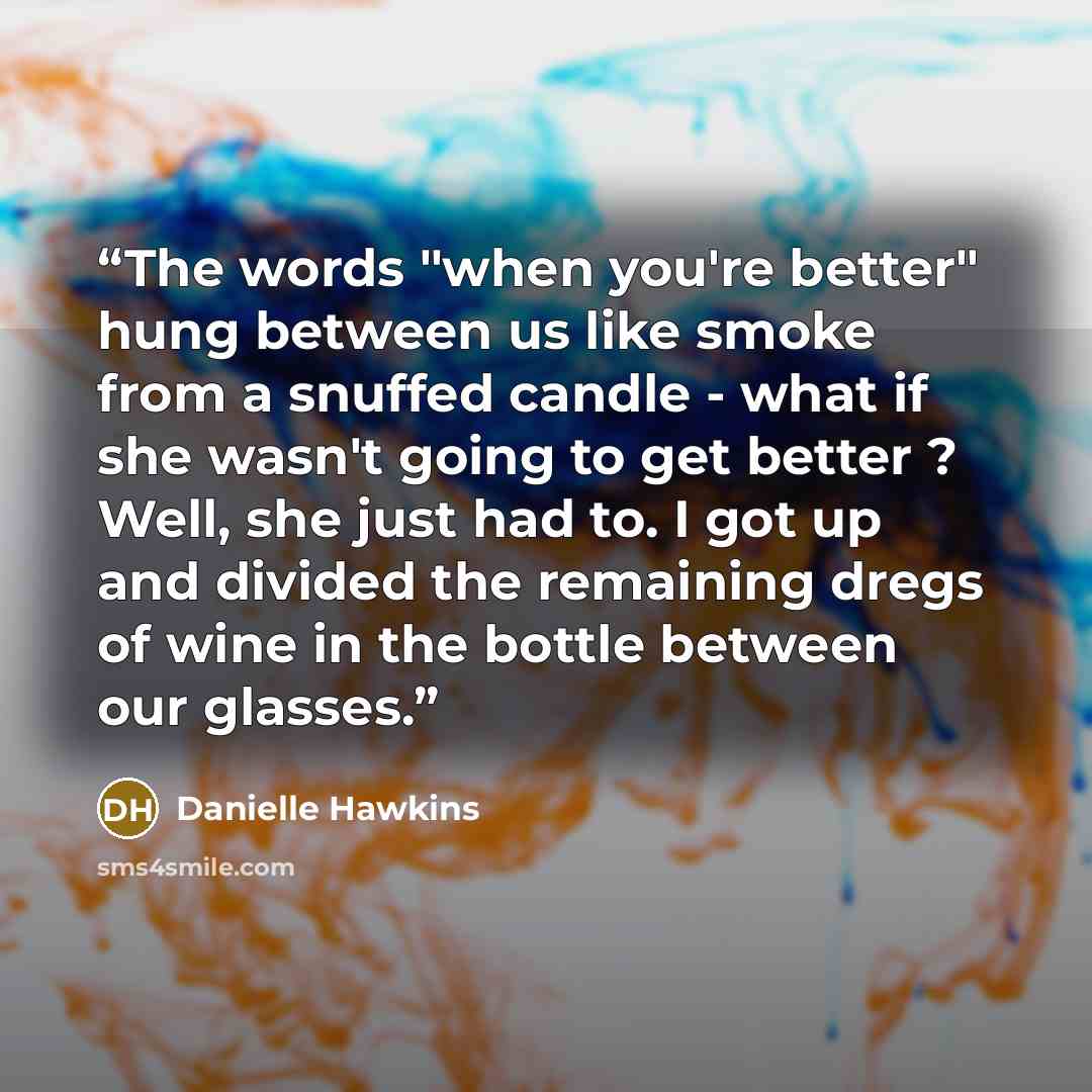 “The words "when you're better" hung between us like smoke from a snuffed candle - what if she wasn't going to get better ? Well, she just had to. I got up and divided the remaining dregs of wine in the bottle between our glasses.” quote by Danielle Hawkins