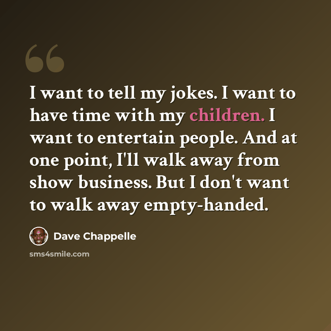 “I want to tell my jokes. I want to have time with my children. I want to entertain people. And at one point, I'll walk away from show business. But I don't want to walk away empty-handed.” quote by Dave Chappelle
