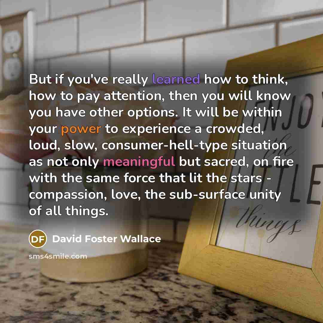 “But if you've really learned how to think, how to pay attention, then you will know you have other options. It will be within your power to experience a crowded, loud, slow, consumer-hell-type situation as not only meaningful but sacred, on fire with the same force that lit the stars - compassion…” quote by David Foster Wallace