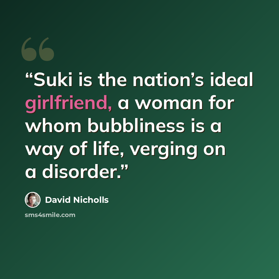 “Suki is the nation’s ideal girlfriend, a woman for whom bubbliness is a way of life, verging on a disorder.” quote by David Nicholls