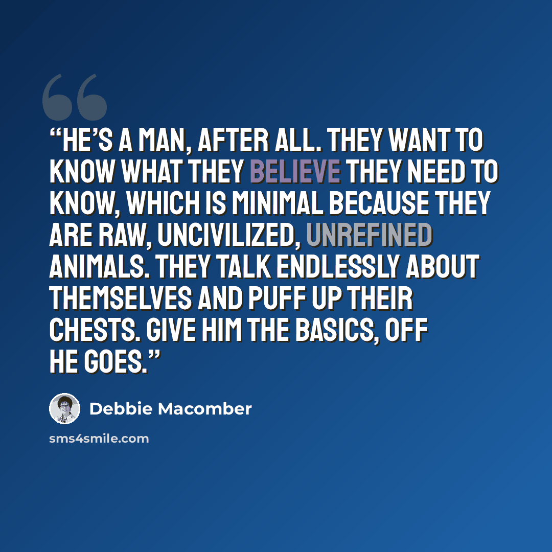 “He’s a man, after all. They want to know what they believe they need to know, which is minimal because they are raw, uncivilized, unrefined animals. They talk endlessly about themselves and puff up their chests. Give him the basics, off he goes.” quote by Debbie Macomber