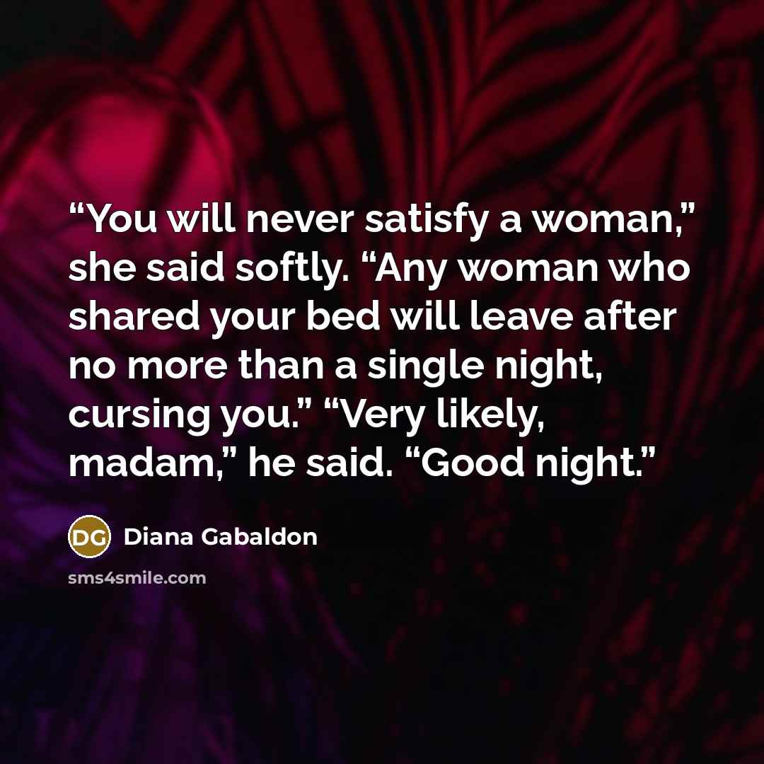 “You will never satisfy a woman,” she said softly. “Any woman who shared your bed will leave after no more than a single night, cursing you.” “Very likely, madam,” he said. “Good night.” quote by Diana Gabaldon