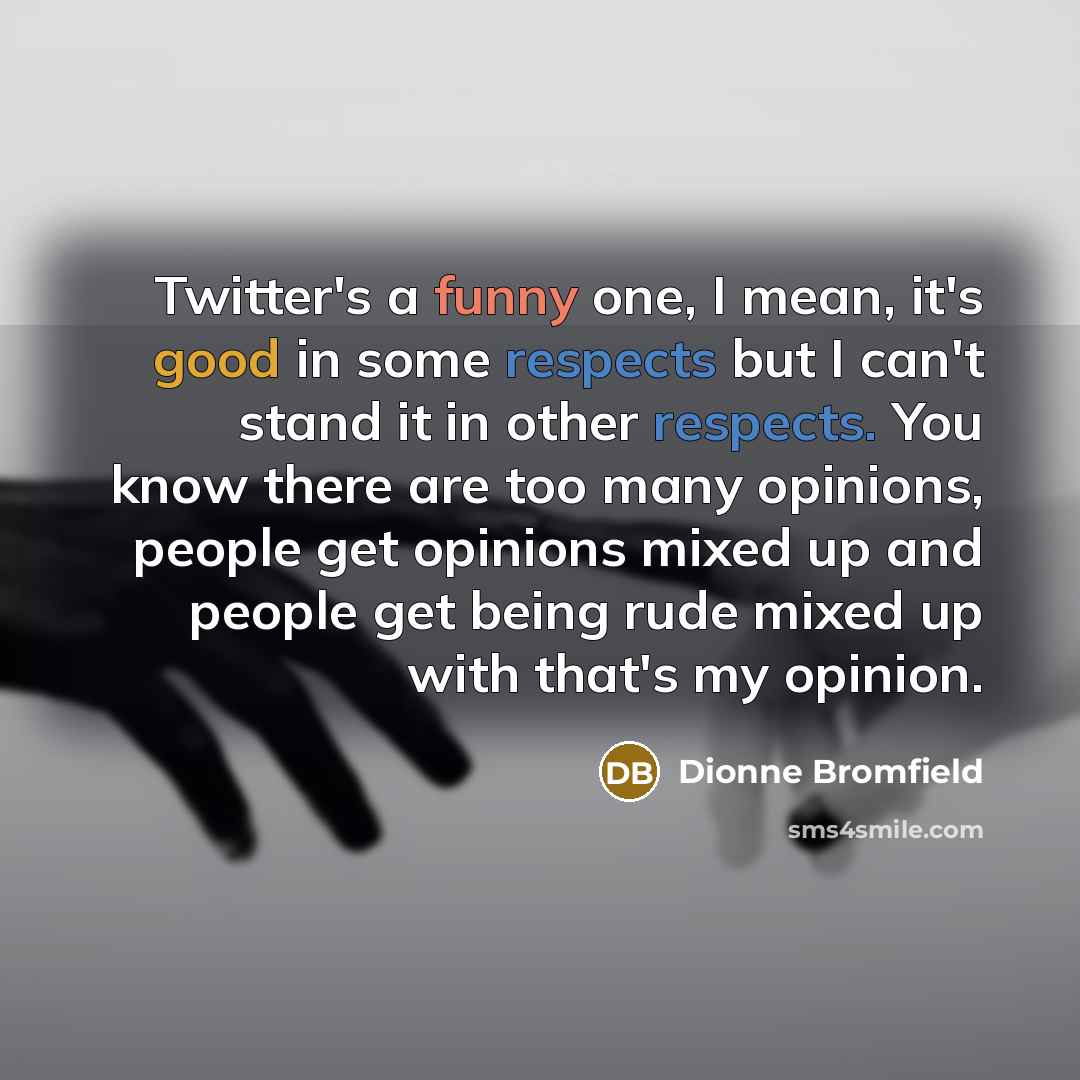 “Twitter's a funny one, I mean, it's good in some respects but I can't stand it in other respects. You know there are too many opinions, people get opinions mixed up and people get being rude mixed up with that's my opinion.” quote by Dionne Bromfield