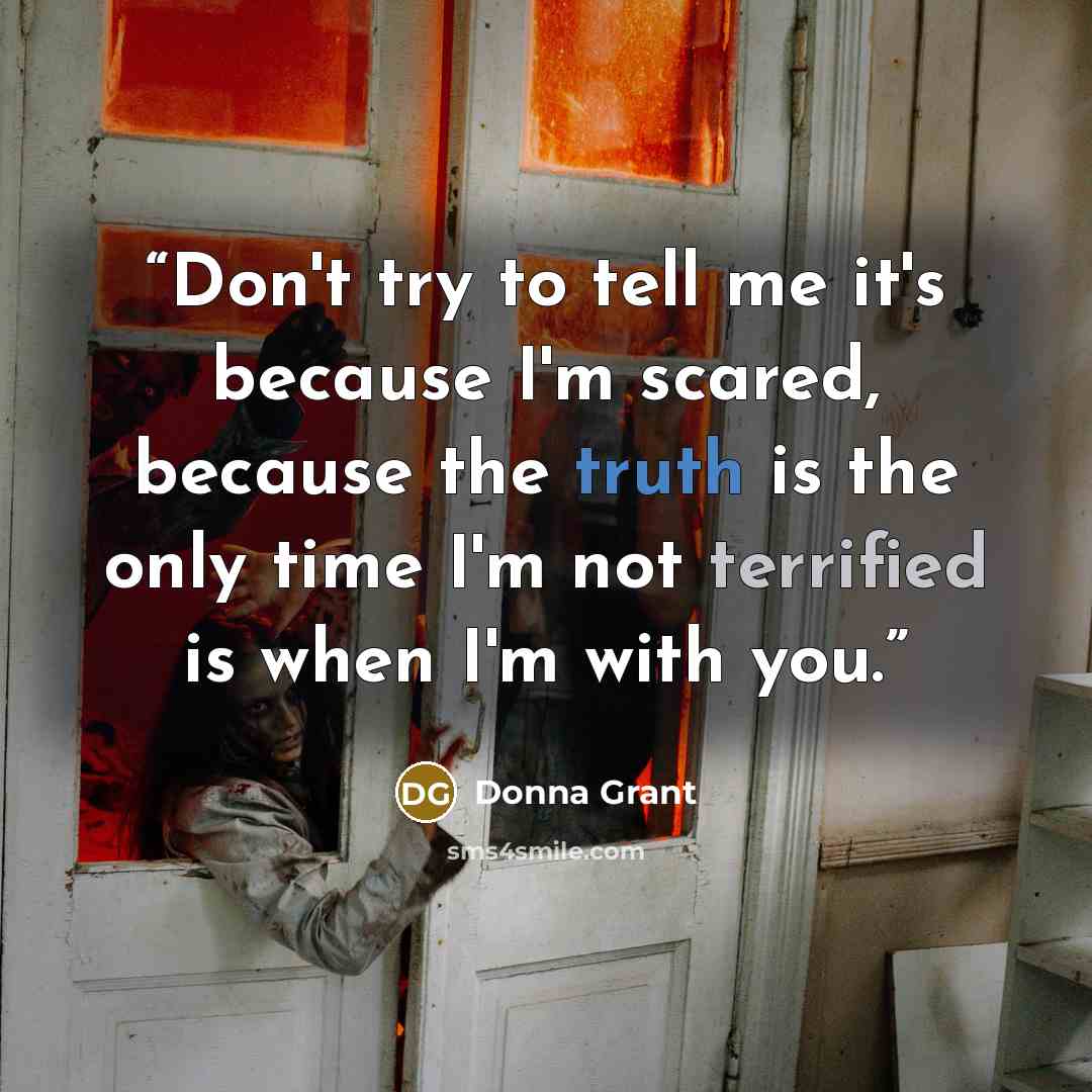 “Don't try to tell me it's because I'm scared, because the truth is the only time I'm not terrified is when I'm with you.” quote by Donna Grant