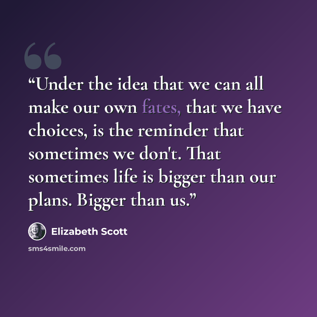 “Under the idea that we can all make our own fates, that we have choices, is the reminder that sometimes we don't. That sometimes life is bigger than our plans. Bigger than us.” quote by Elizabeth Scott