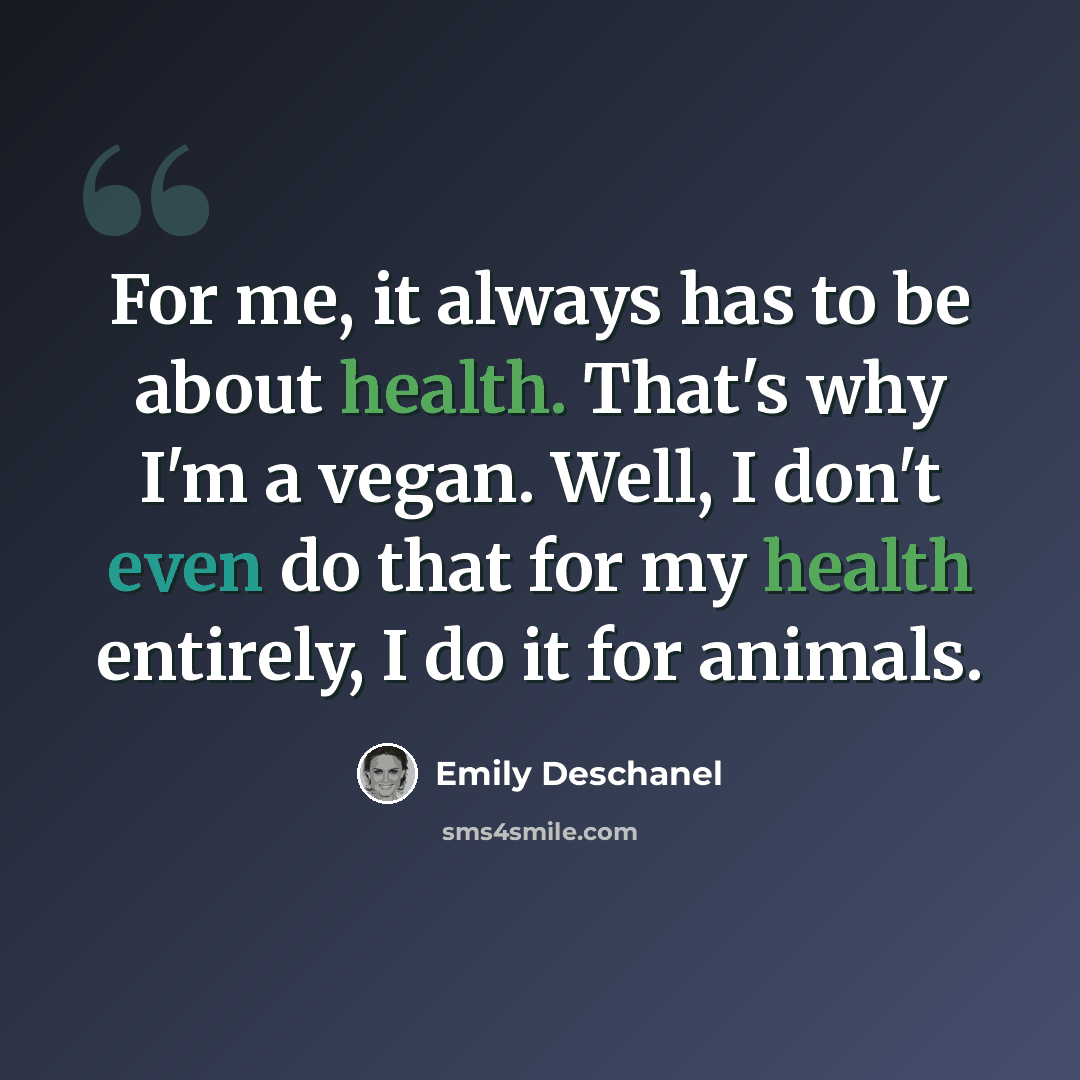 “For me, it always has to be about health. That's why I'm a vegan. Well, I don't even do that for my health entirely, I do it for animals.” quote by Emily Deschanel