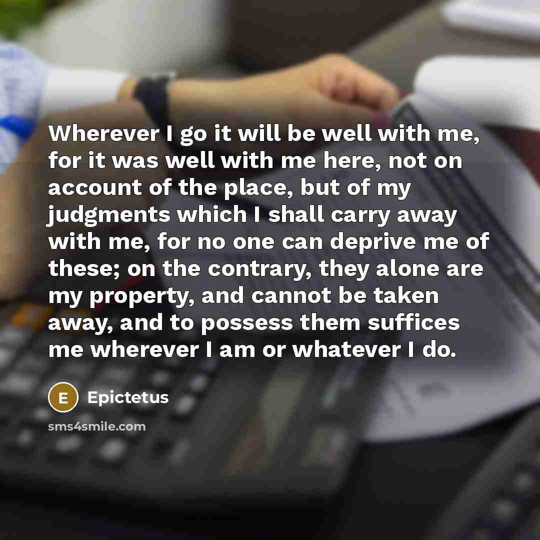 “Wherever I go it will be well with me, for it was well with me here, not on account of the place, but of my judgments which I shall carry away with me, for no one can deprive me of these; on the contrary, they alone are my property, and cannot be taken away, and to possess them suffices me…” quote by Epictetus