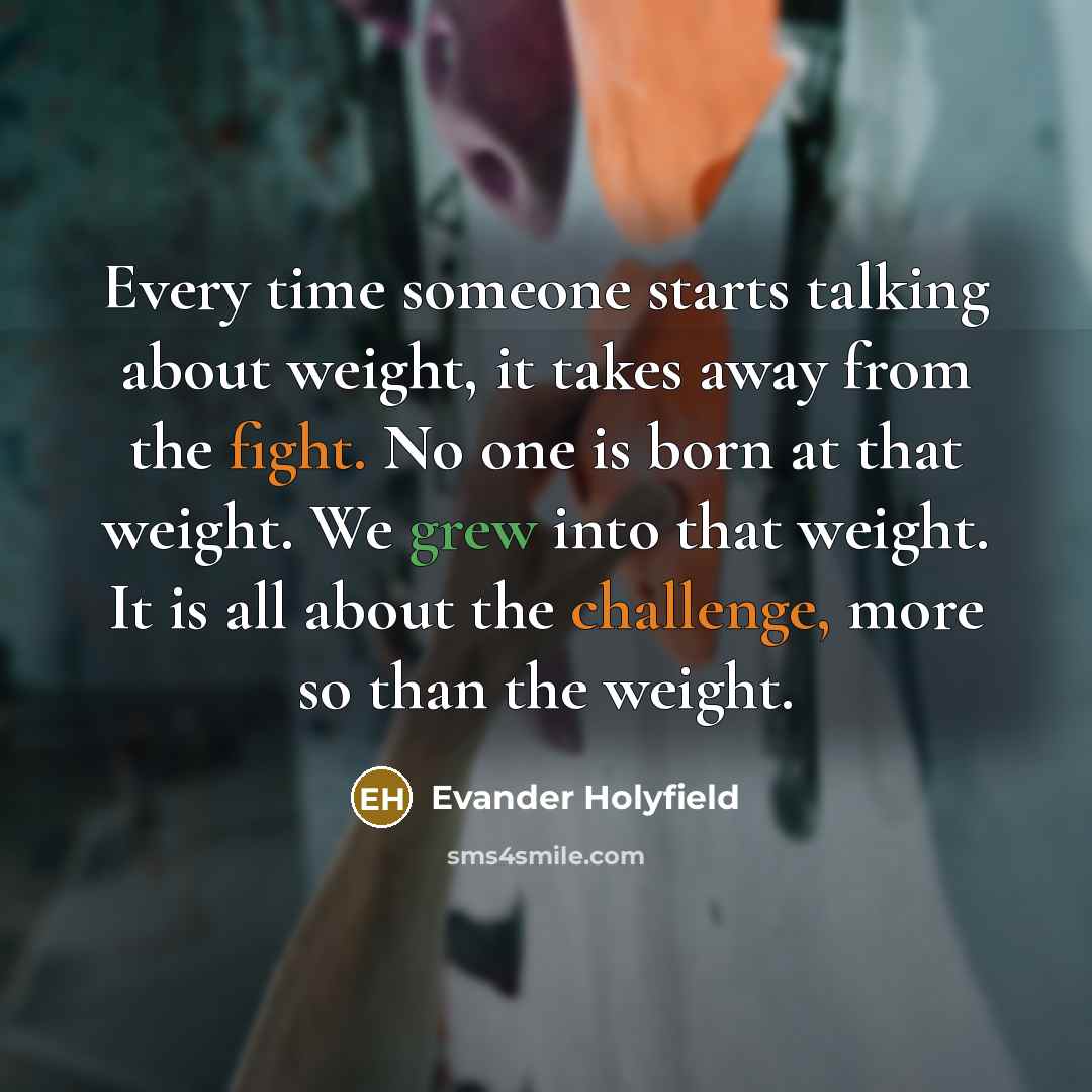 “Every time someone starts talking about weight, it takes away from the fight. No one is born at that weight. We grew into that weight. It is all about the challenge, more so than the weight.” quote by Evander Holyfield