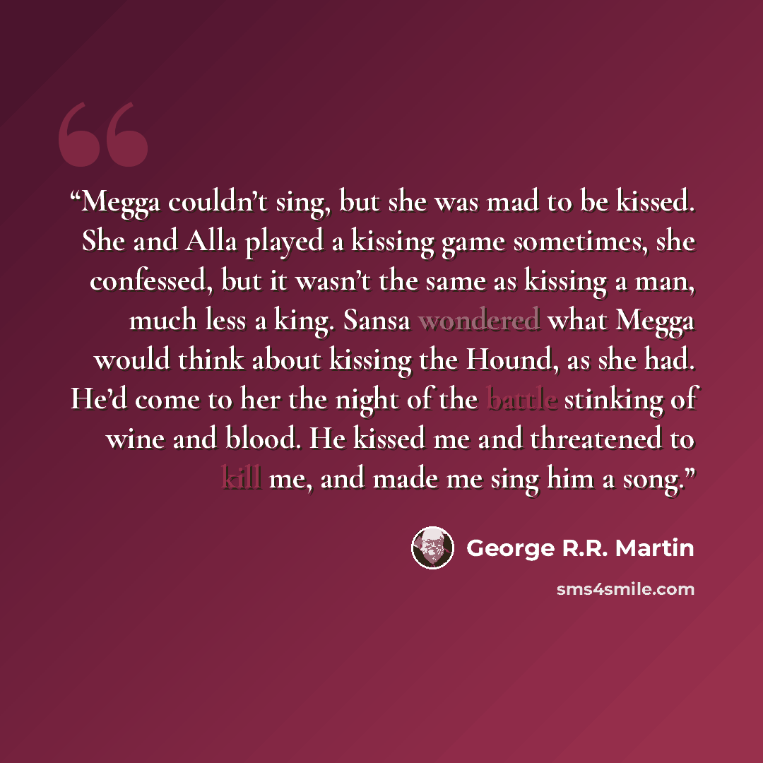 “Megga couldn’t sing, but she was mad to be kissed. She and Alla played a kissing game sometimes, she confessed, but it wasn’t the same as kissing a man, much less a king. Sansa wondered what Megga would think about kissing the Hound, as she had. He’d come to her the night of the battle stinking of…” quote by George R.R. Martin