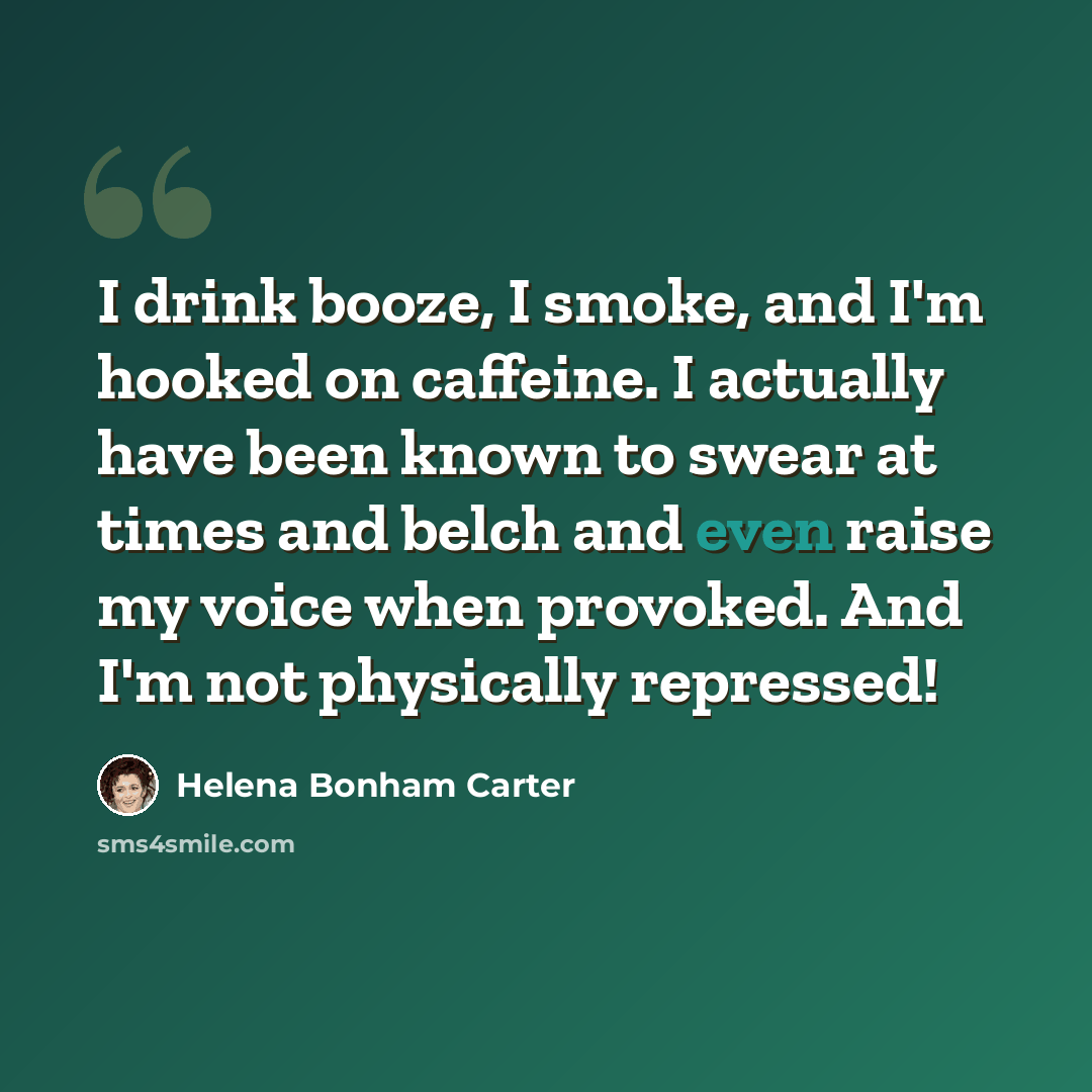 “I drink booze, I smoke, and I'm hooked on caffeine. I actually have been known to swear at times and belch and even raise my voice when provoked. And I'm not physically repressed!” quote by Helena Bonham Carter