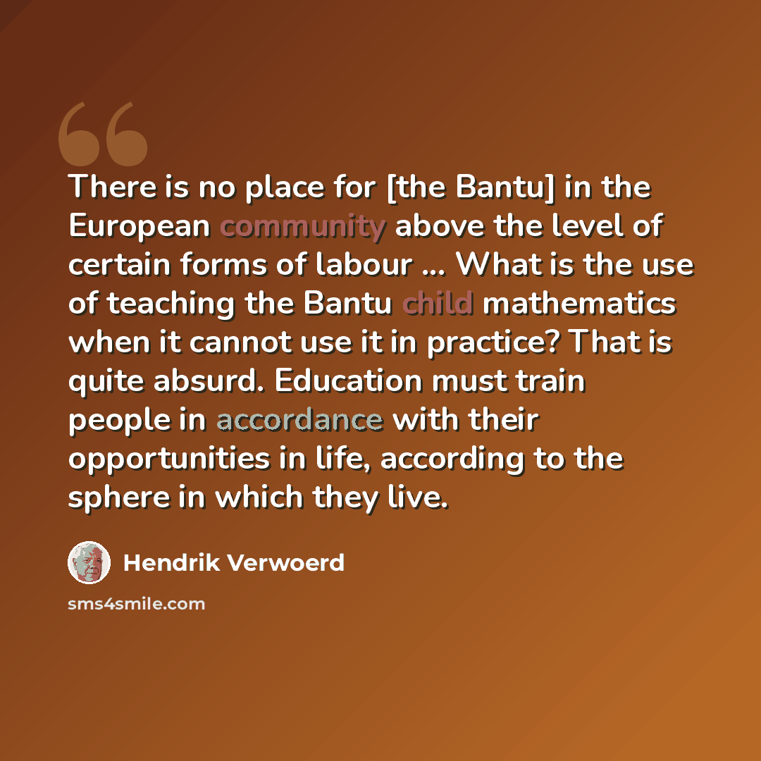 “There is no place for [the Bantu] in the European community above the level of certain forms of labour ... What is the use of teaching the Bantu child mathematics when it cannot use it in practice? That is quite absurd. Education must train people in accordance with their opportunities in life…” quote by Hendrik Verwoerd