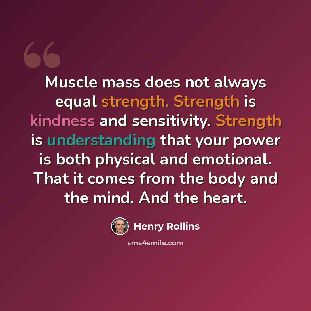 “Muscle mass does not always equal strength. Strength is kindness and sensitivity. Strength is understanding that your power is both physical and emotional. That it comes from the body and the mind. And the heart.” quote by Henry Rollins