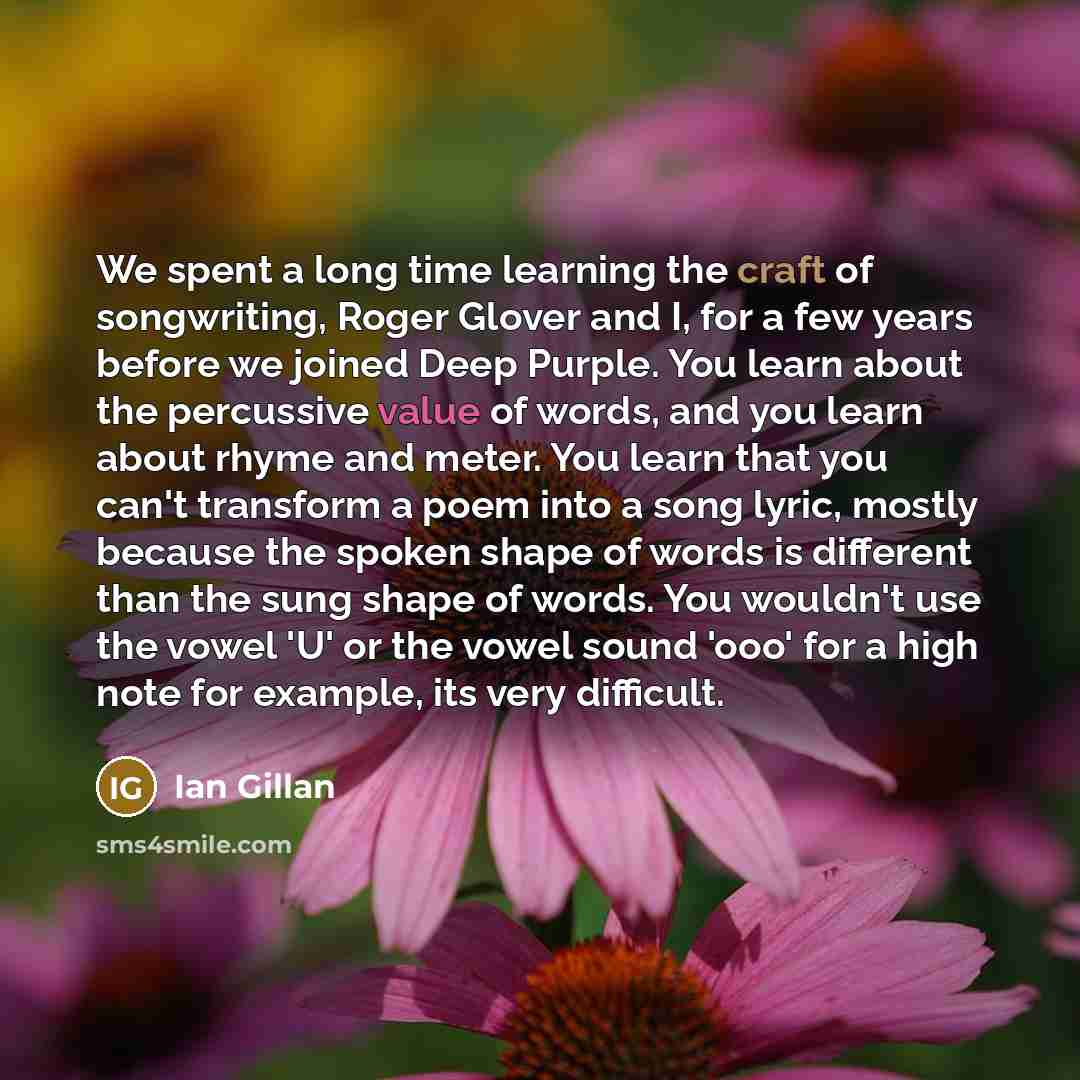 “We spent a long time learning the craft of songwriting, Roger Glover and I, for a few years before we joined Deep Purple. You learn about the percussive value of words, and you learn about rhyme and meter. You learn that you can't transform a poem into a song lyric, mostly because the spoken shape…” quote by Ian Gillan