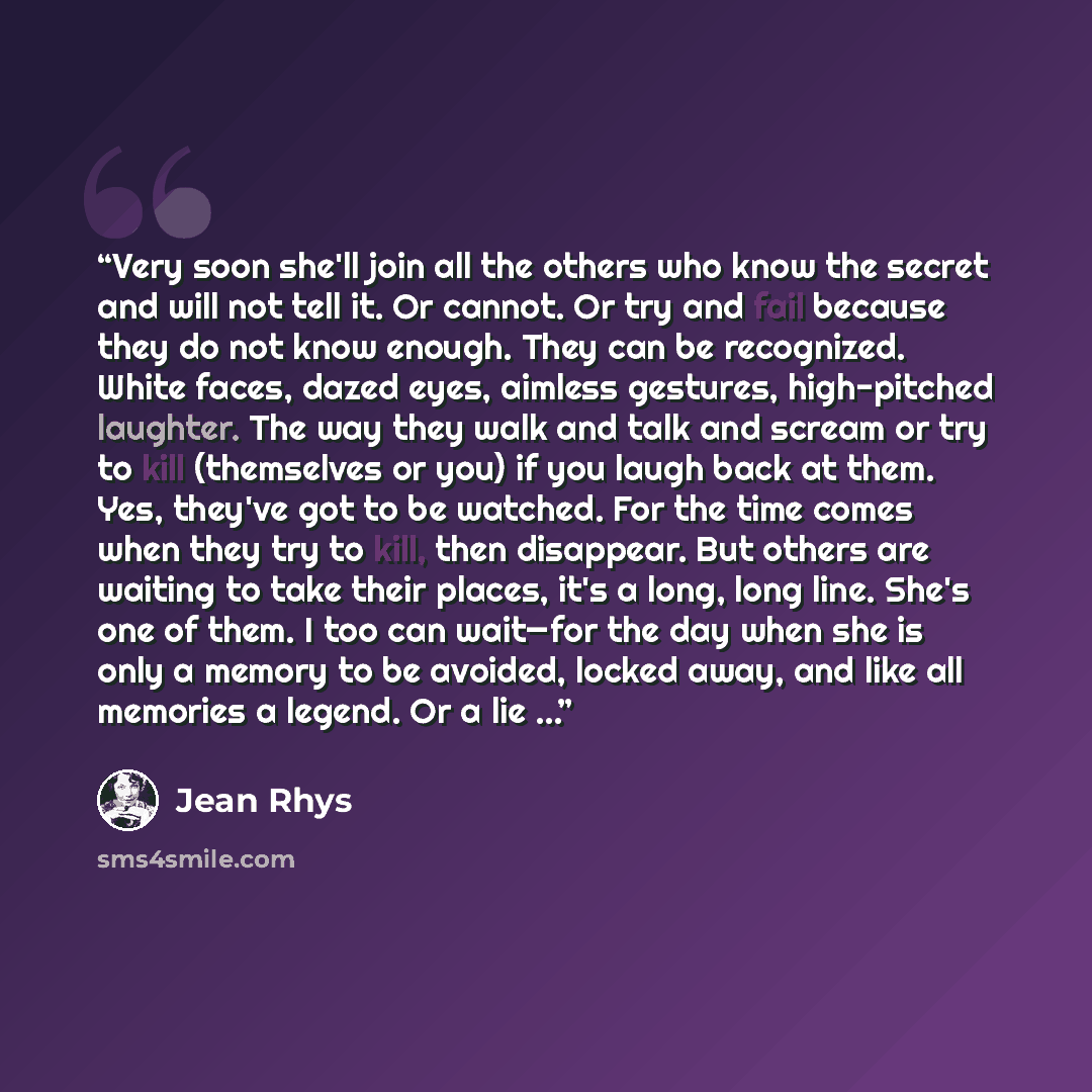 “Very soon she'll join all the others who know the secret and will not tell it. Or cannot. Or try and fail because they do not know enough. They can be recognized. White faces, dazed eyes, aimless gestures, high-pitched laughter. The way they walk and talk and scream or try to kill (themselves or…” quote by Jean Rhys