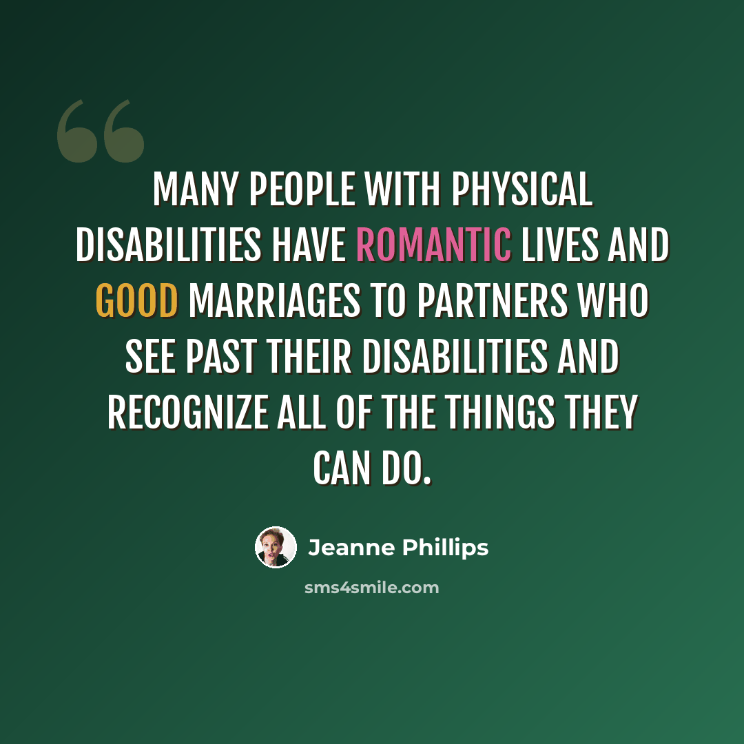 “Many people with physical disabilities have romantic lives and good marriages to partners who see past their disabilities and recognize all of the things they can do.” quote by Jeanne Phillips