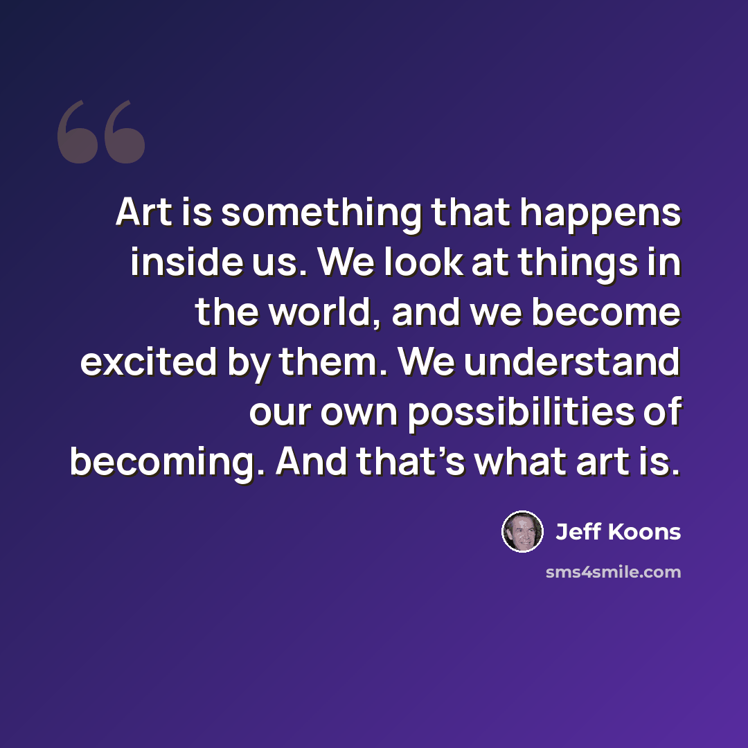 “Art is something that happens inside us. We look at things in the world, and we become excited by them. We understand our own possibilities of becoming. And that's what art is.” quote by Jeff Koons