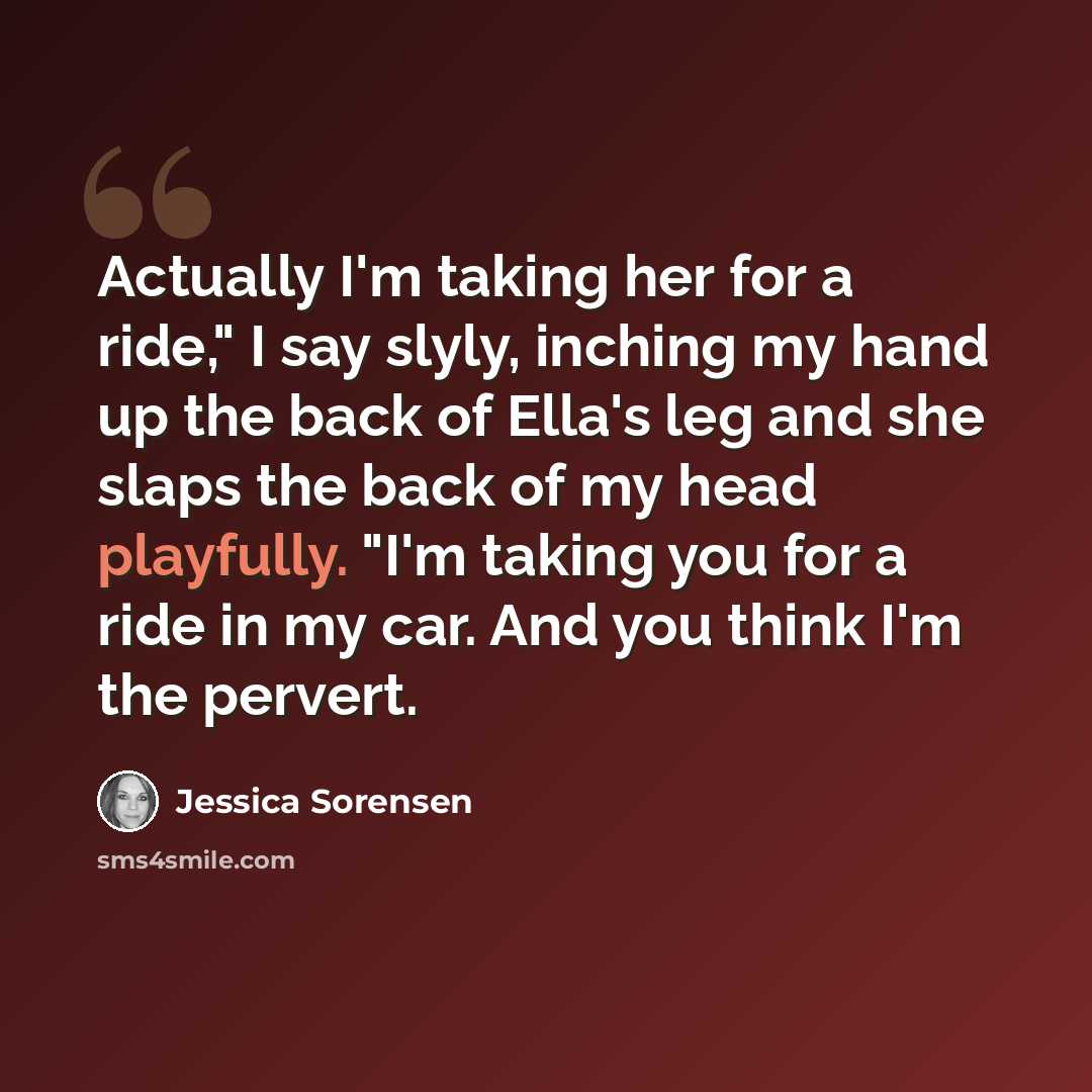 “Actually I'm taking her for a ride," I say slyly, inching my hand up the back of Ella's leg and she slaps the back of my head playfully. "I'm taking you for a ride in my car. And you think I'm the pervert.” quote by Jessica Sorensen